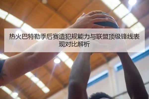热火巴特勒季后赛造犯规能力与联盟顶级锋线表现对比解析